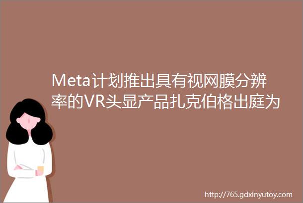 Meta计划推出具有视网膜分辨率的VR头显产品扎克伯格出庭为Meta的VR收购案辩护最终判决将在一月得到答案