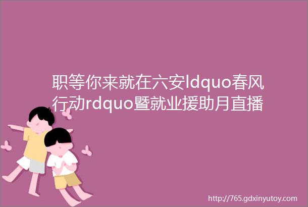 职等你来就在六安ldquo春风行动rdquo暨就业援助月直播招聘会来了