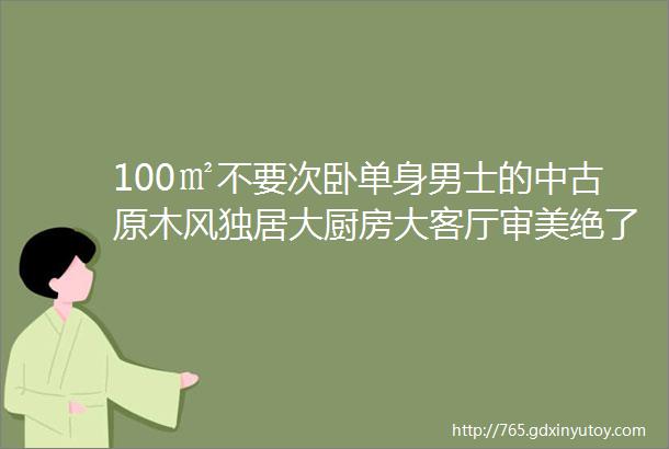 100㎡不要次卧单身男士的中古原木风独居大厨房大客厅审美绝了居住榜样