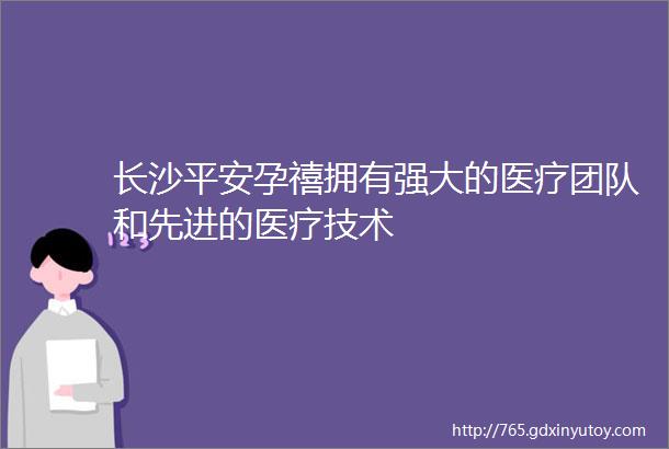 长沙平安孕禧拥有强大的医疗团队和先进的医疗技术