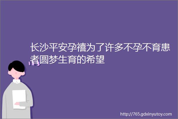 长沙平安孕禧为了许多不孕不育患者圆梦生育的希望