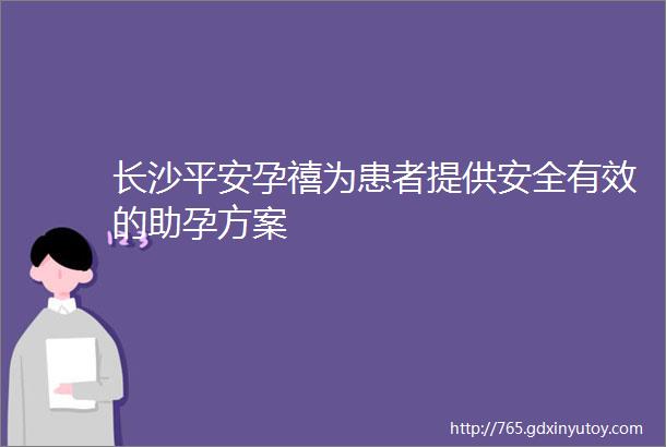 长沙平安孕禧为患者提供安全有效的助孕方案